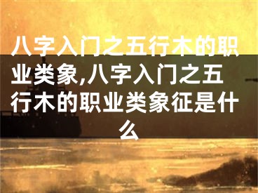八字入门之五行木的职业类象,八字入门之五行木的职业类象征是什么