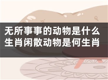 无所事事的动物是什么生肖闲散动物是何生肖