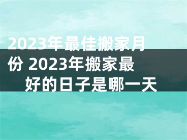 2023年最佳搬家月份 2023年搬家最好的日子是哪一天
