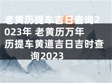 老黄历提车吉日查询2023年 老黄历万年历提车黄道吉日吉时查询2023