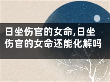 日坐伤官的女命,日坐伤官的女命还能化解吗