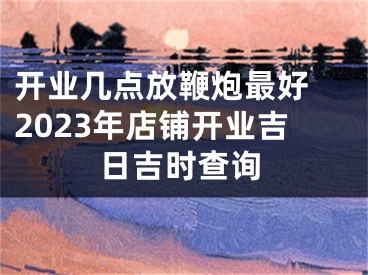 开业几点放鞭炮最好 2023年店铺开业吉日吉时查询