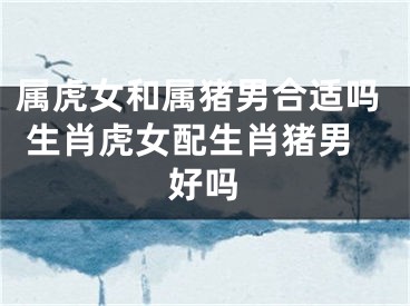 属虎女和属猪男合适吗 生肖虎女配生肖猪男好吗