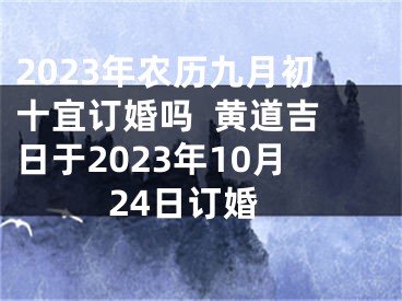 2023年农历九月初十宜订婚吗  黄道吉日于2023年10月24日订婚