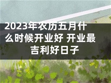 2023年农历五月什么时候开业好 开业最吉利好日子