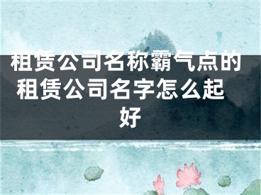 租赁公司名称霸气点的 租赁公司名字怎么起好