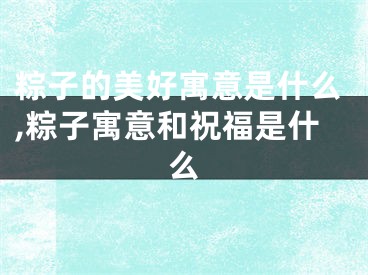 粽子的美好寓意是什么,粽子寓意和祝福是什么