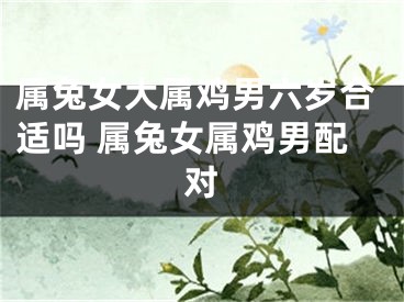 属兔女大属鸡男六岁合适吗 属兔女属鸡男配对