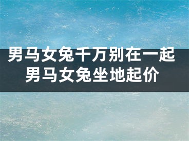 男马女兔千万别在一起男马女兔坐地起价