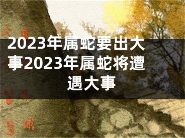 2023年属蛇要出大事2023年属蛇将遭遇大事
