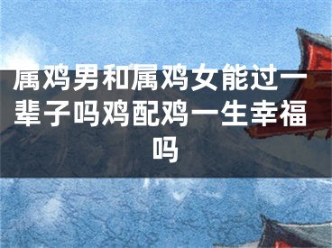 属鸡男和属鸡女能过一辈子吗鸡配鸡一生幸福吗