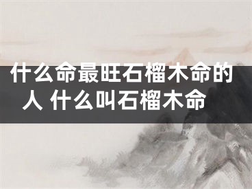 什么命最旺石榴木命的人 什么叫石榴木命