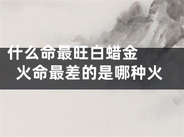 什么命最旺白蜡金  火命最差的是哪种火