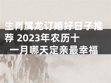 生肖属龙订婚好日子推荐 2023年农历十一月哪天定亲最幸福