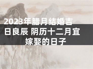 2023年腊月结婚吉日良辰 阴历十二月宜嫁娶的日子