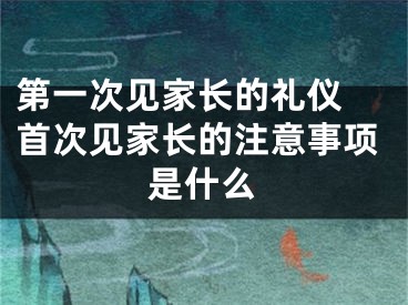 第一次见家长的礼仪 首次见家长的注意事项是什么