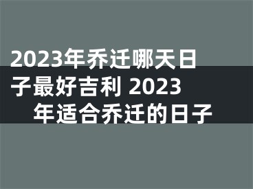 2023年乔迁哪天日子最好吉利 2023年适合乔迁的日子