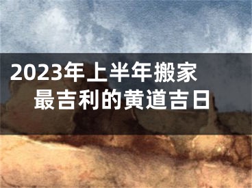 2023年上半年搬家最吉利的黄道吉日