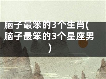 脑子最笨的3个生肖(脑子最笨的3个星座男)