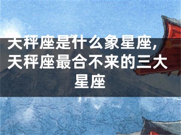 天秤座是什么象星座,天秤座最合不来的三大星座