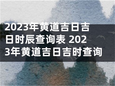 2023年黄道吉日吉日时辰查询表 2023年黄道吉日吉时查询