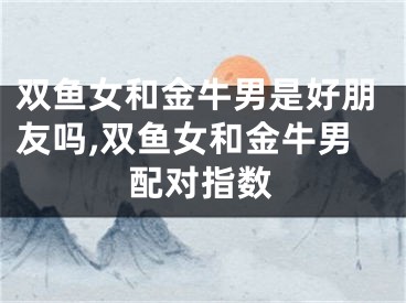 双鱼女和金牛男是好朋友吗,双鱼女和金牛男配对指数