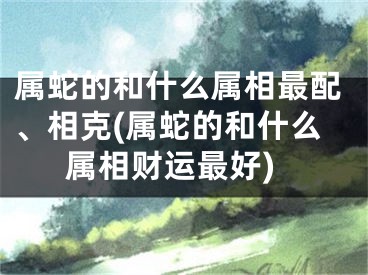 属蛇的和什么属相最配、相克(属蛇的和什么属相财运最好)