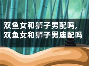 双鱼女和狮子男配吗,双鱼女和狮子男座配吗