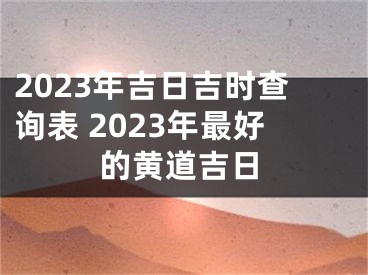 2023年吉日吉时查询表 2023年最好的黄道吉日