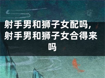 射手男和狮子女配吗,射手男和狮子女合得来吗