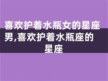 喜欢护着水瓶女的星座男,喜欢护着水瓶座的星座