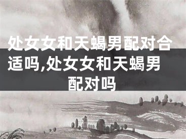 处女女和天蝎男配对合适吗,处女女和天蝎男配对吗