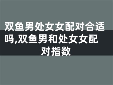 双鱼男处女女配对合适吗,双鱼男和处女女配对指数