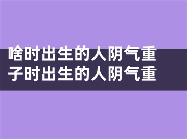 啥时出生的人阴气重 子时出生的人阴气重 