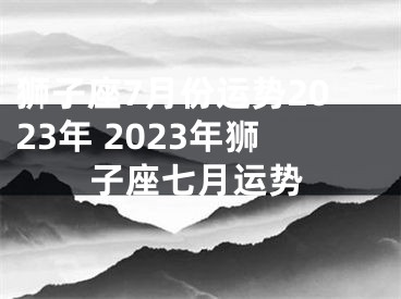狮子座7月份运势2023年 2023年狮子座七月运势