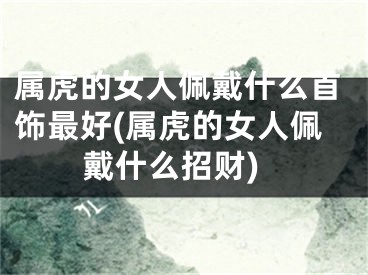 属虎的女人佩戴什么首饰最好(属虎的女人佩戴什么招财)