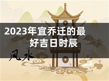 2023年宜乔迁的最好吉日时辰