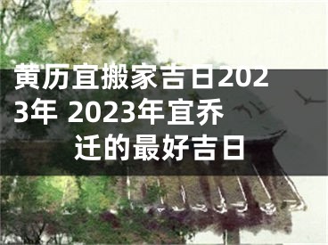 黄历宜搬家吉日2023年 2023年宜乔迁的最好吉日