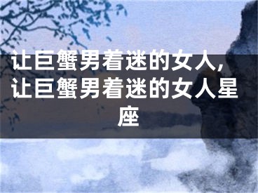让巨蟹男着迷的女人,让巨蟹男着迷的女人星座