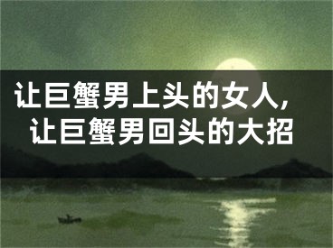让巨蟹男上头的女人,让巨蟹男回头的大招