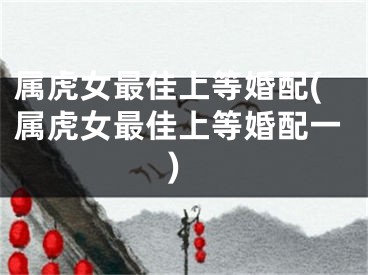 属虎女最佳上等婚配(属虎女最佳上等婚配一)