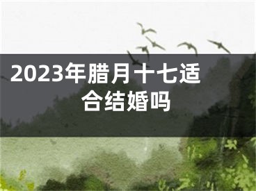 2023年腊月十七适合结婚吗