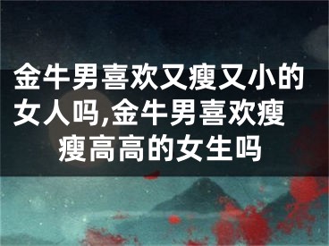 金牛男喜欢又瘦又小的女人吗,金牛男喜欢瘦瘦高高的女生吗
