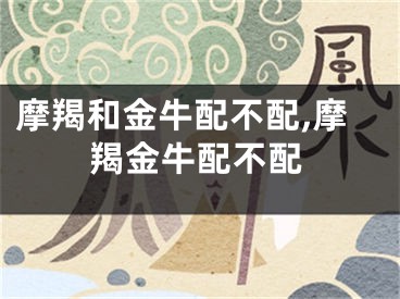 摩羯和金牛配不配,摩羯金牛配不配