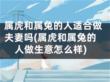 属虎和属兔的人适合做夫妻吗(属虎和属兔的人做生意怎么样)