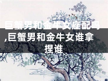巨蟹男和金牛女座配吗,巨蟹男和金牛女谁拿捏谁