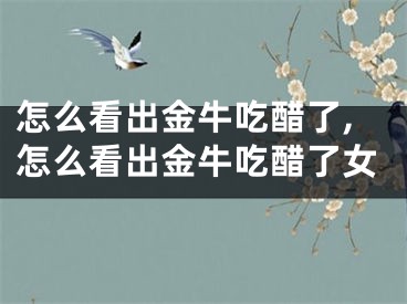 怎么看出金牛吃醋了,怎么看出金牛吃醋了女