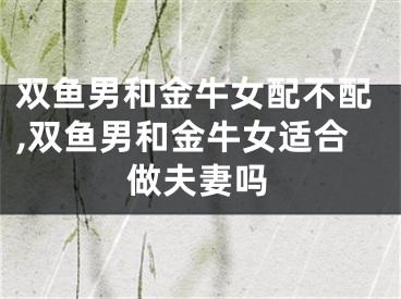 双鱼男和金牛女配不配,双鱼男和金牛女适合做夫妻吗