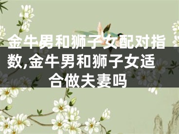 金牛男和狮子女配对指数,金牛男和狮子女适合做夫妻吗