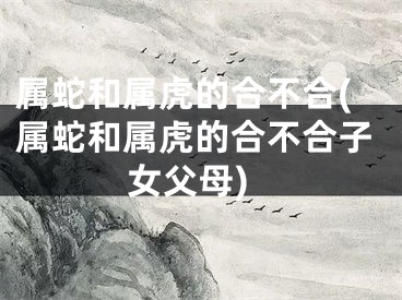 属蛇和属虎的合不合(属蛇和属虎的合不合子女父母)